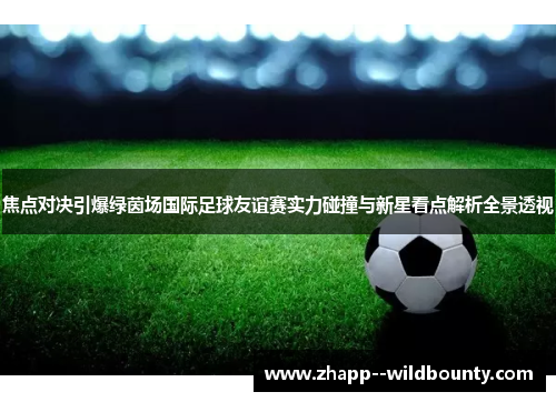 焦点对决引爆绿茵场国际足球友谊赛实力碰撞与新星看点解析全景透视 焦点对决引爆绿茵场国际足球友谊赛实力碰撞与新星看点解析全景透视