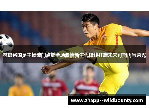 林良铭国足主场破门点燃全场激情新生代锋线扛旗未来可期再写荣光