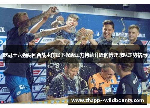 欧冠十六强两回合战术前瞻下保级压力持续升级的博弈球队走势格局 欧冠十六强两回合战术前瞻下保级压力持续升级的博弈球队走势格局